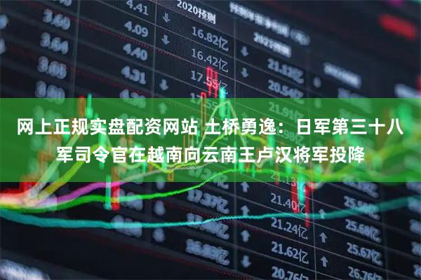 网上正规实盘配资网站 土桥勇逸：日军第三十八军司令官在越南向云南王卢汉将军投降