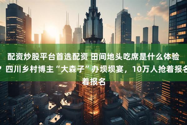 配资炒股平台首选配资 田间地头吃席是什么体验？四川乡村博主“大森子”办坝坝宴，10万人抢着报名