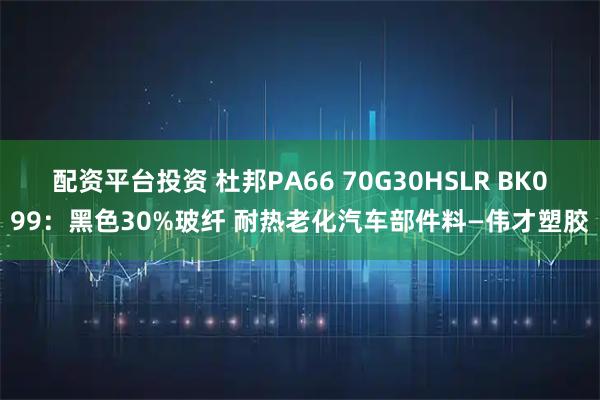 配资平台投资 杜邦PA66 70G30HSLR BK099：黑色30%玻纤 耐热老化汽车部件料—伟才塑胶